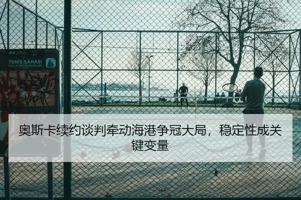 奥斯卡续约谈判牵动海港争冠大局，稳定性成关键变量