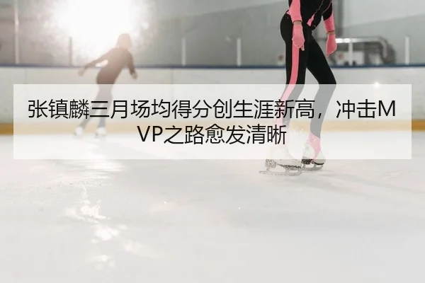 张镇麟三月场均得分创生涯新高，冲击MVP之路愈发清晰